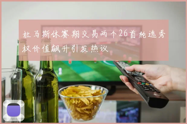 杜马斯休赛期交易两个26首轮选秀权价值飙升引发热议
