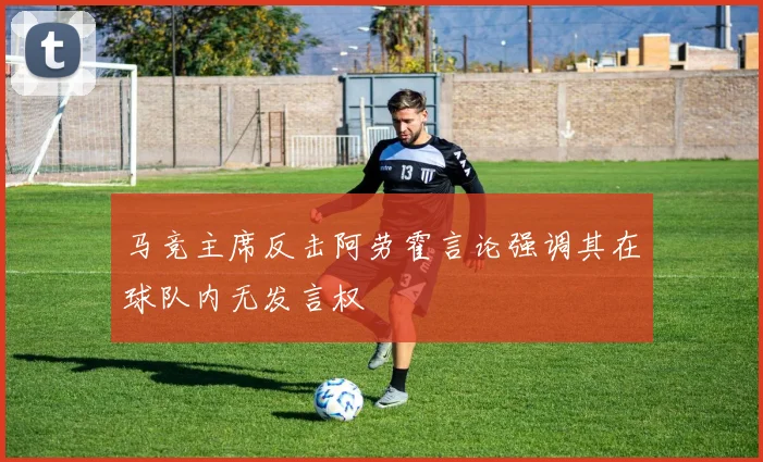 马竞主席反击阿劳霍言论强调其在球队内无发言权