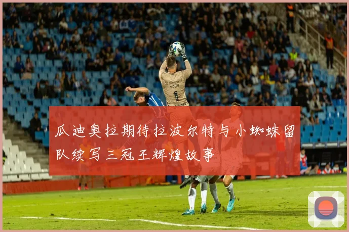 瓜迪奥拉期待拉波尔特与小蜘蛛留队续写三冠王辉煌故事