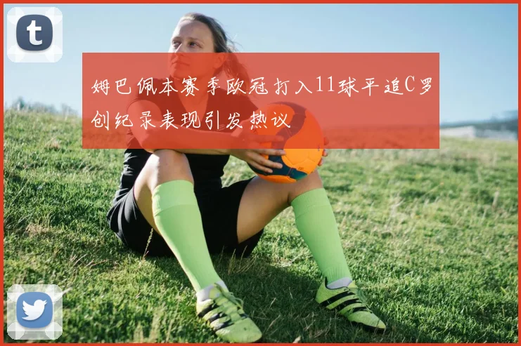姆巴佩本赛季欧冠打入11球平追C罗创纪录表现引发热议