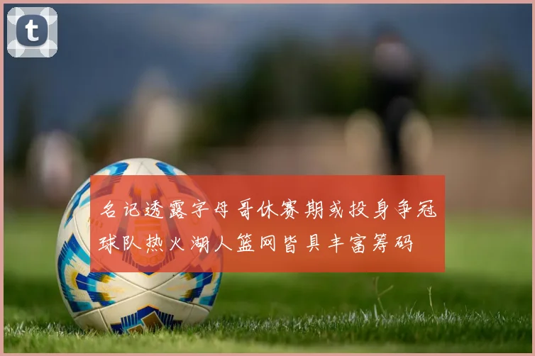 名记透露字母哥休赛期或投身争冠球队热火湖人篮网皆具丰富筹码