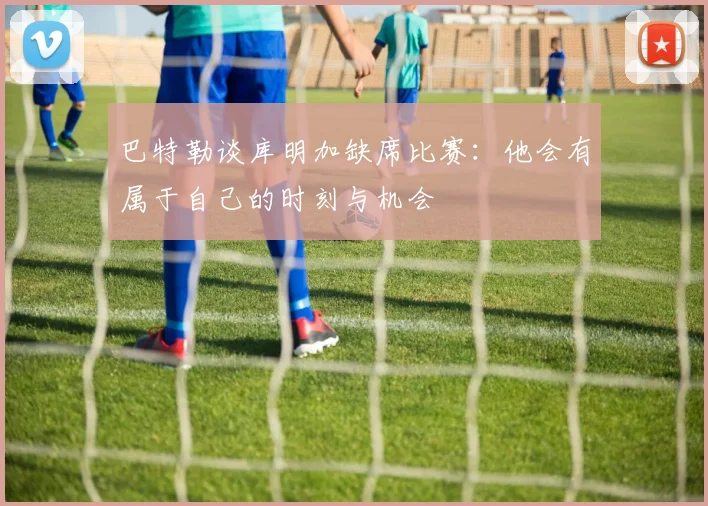 巴特勒谈库明加缺席比赛：他会有属于自己的时刻与机会