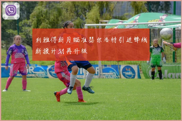 利雅得新月瞄准瑟尔洛特引进锋线新援计划再升级