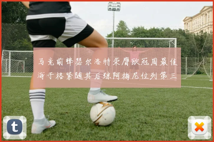 马竞前锋瑟尔洛特荣膺欧冠周最佳海于格紧随其后琼阿梅尼位列第三