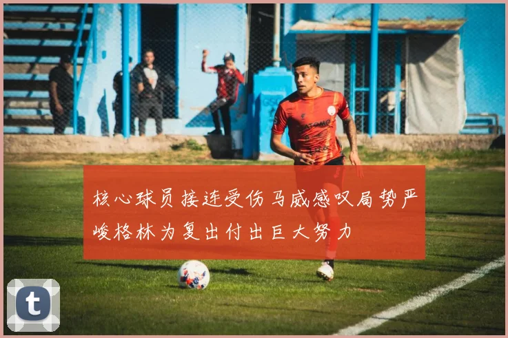 核心球员接连受伤马威感叹局势严峻格林为复出付出巨大努力