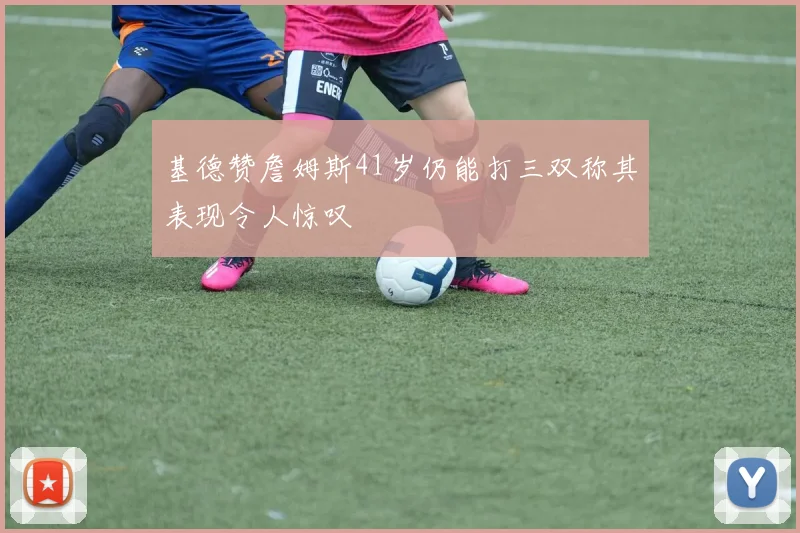 基德赞詹姆斯41岁仍能打三双称其表现令人惊叹