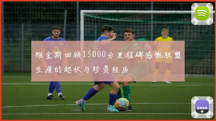 维金斯回顾15000分里程碑感慨联盟生涯的起伏与珍贵经历