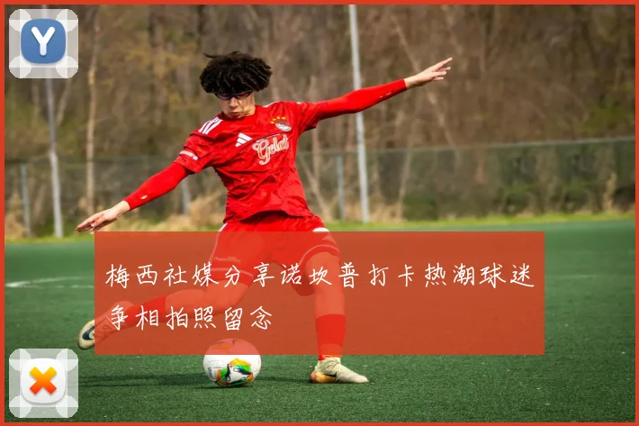 梅西社媒分享诺坎普打卡热潮球迷争相拍照留念