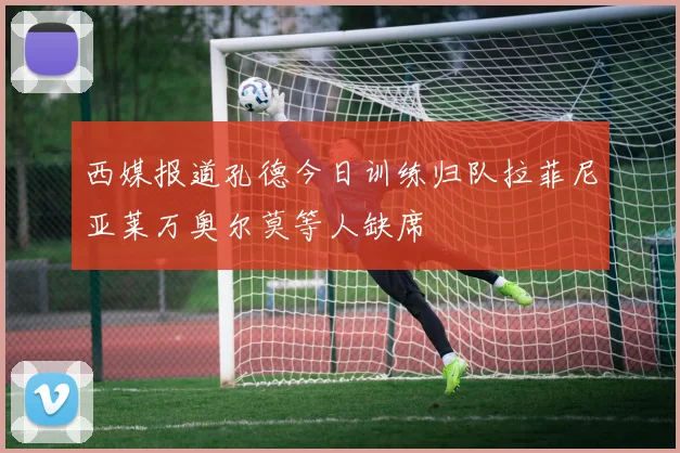 西媒报道孔德今日训练归队拉菲尼亚莱万奥尔莫等人缺席