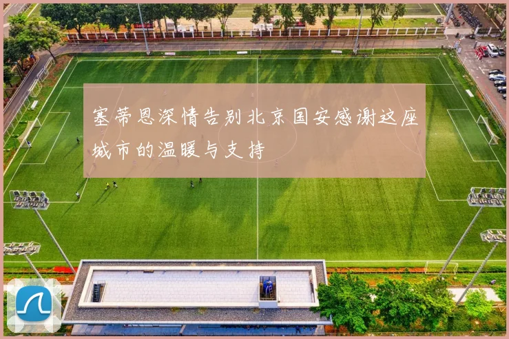 塞蒂恩深情告别北京国安感谢这座城市的温暖与支持
