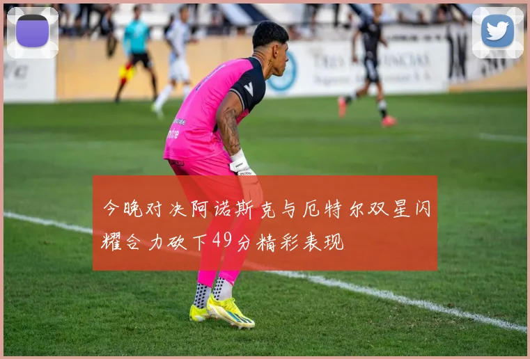 今晚对决阿诺斯克与厄特尔双星闪耀合力砍下49分精彩表现
