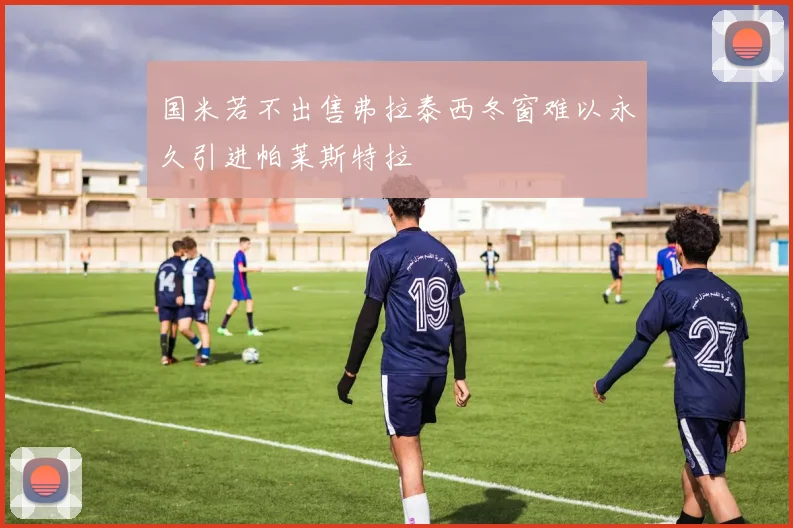 国米若不出售弗拉泰西冬窗难以永久引进帕莱斯特拉