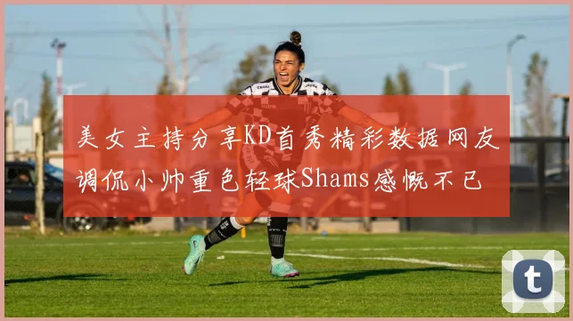 美女主持分享KD首秀精彩数据网友调侃小帅重色轻球Shams感慨不已