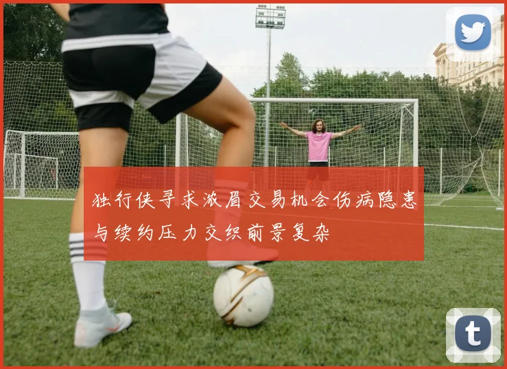 独行侠寻求浓眉交易机会伤病隐患与续约压力交织前景复杂