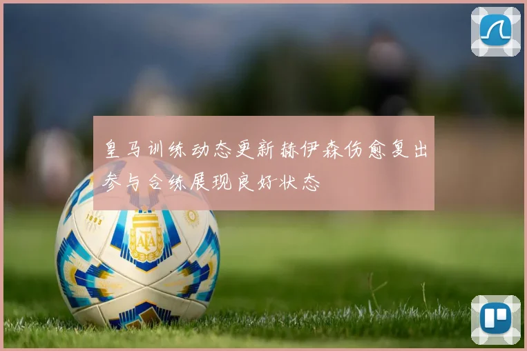 皇马训练动态更新赫伊森伤愈复出参与合练展现良好状态