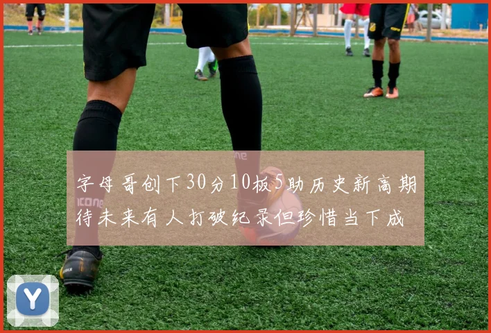 字母哥创下30分10板5助历史新高期待未来有人打破纪录但珍惜当下成就