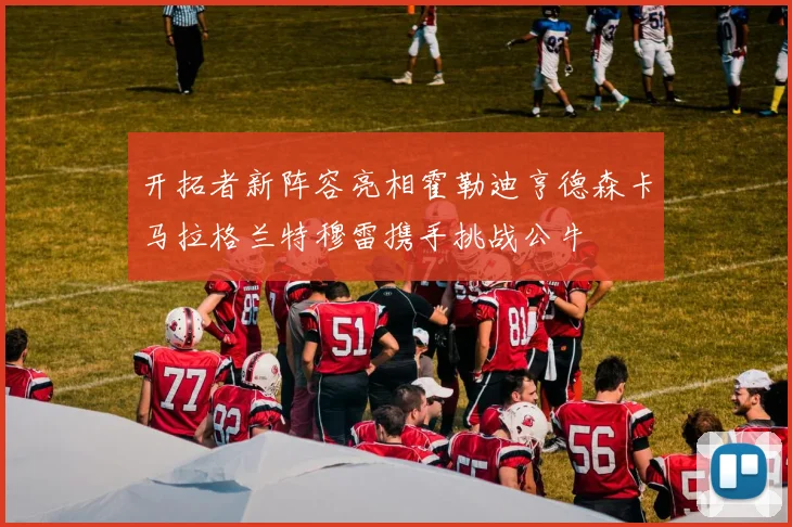 开拓者新阵容亮相霍勒迪亨德森卡马拉格兰特穆雷携手挑战公牛