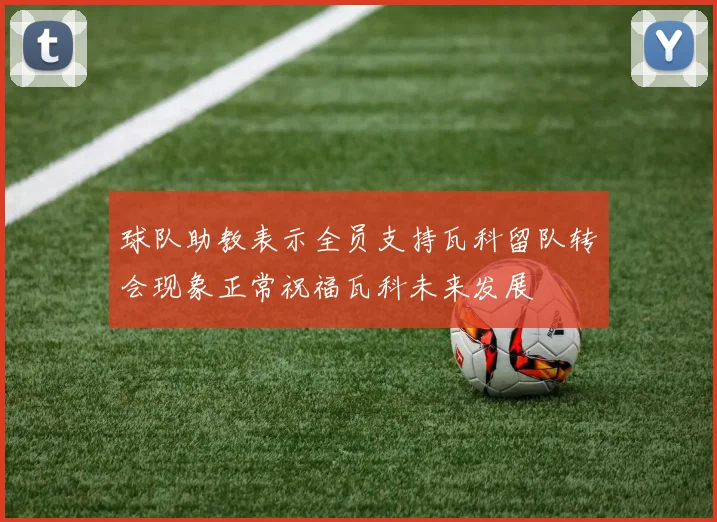 球队助教表示全员支持瓦科留队转会现象正常祝福瓦科未来发展
