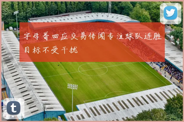 字母哥回应交易传闻专注球队连胜目标不受干扰