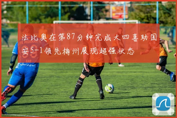 法比奥在第87分钟完成大四喜助国安5-1领先梅州展现超强状态
