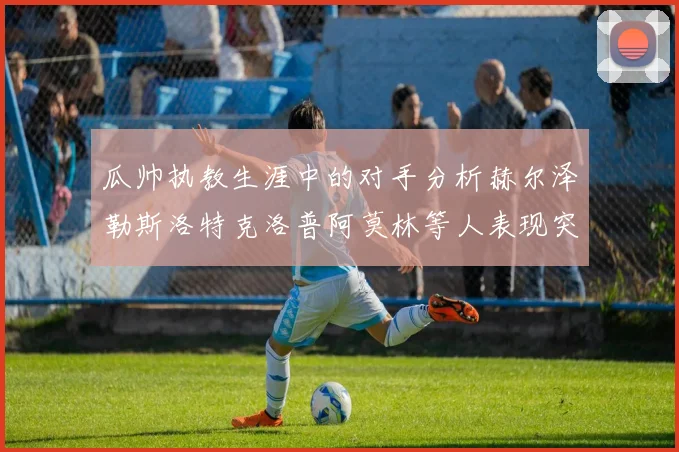 瓜帅执教生涯中的对手分析赫尔泽勒斯洛特克洛普阿莫林等人表现突出