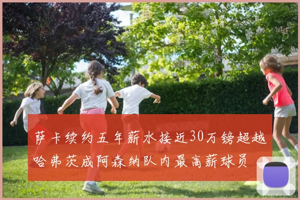 萨卡续约五年薪水接近30万镑超越哈弗茨成阿森纳队内最高薪球员