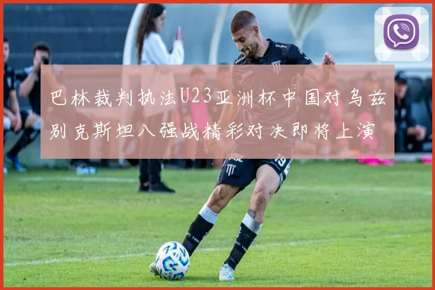 巴林裁判执法U23亚洲杯中国对乌兹别克斯坦八强战精彩对决即将上演