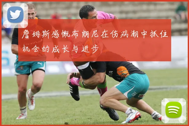 詹姆斯感慨布朗尼在伤病潮中抓住机会的成长与进步