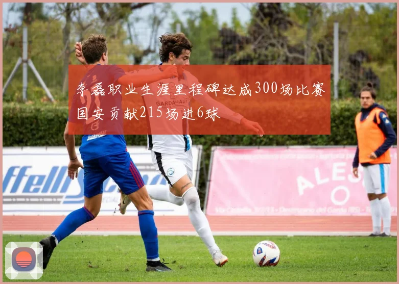 李磊职业生涯里程碑达成300场比赛国安贡献215场进6球