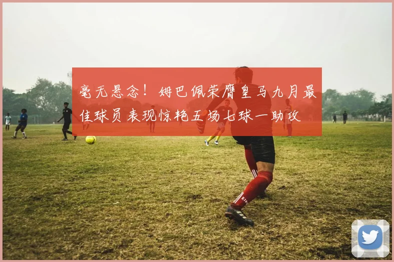 毫无悬念！姆巴佩荣膺皇马九月最佳球员表现惊艳五场七球一助攻