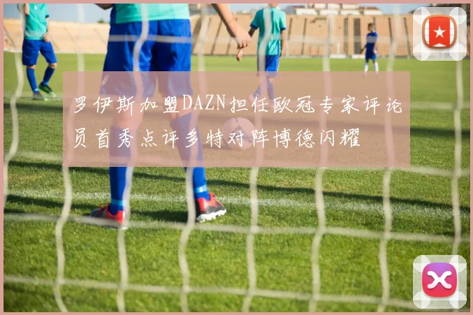 罗伊斯加盟DAZN担任欧冠专家评论员首秀点评多特对阵博德闪耀