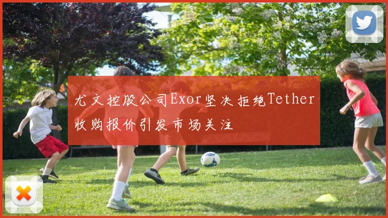 尤文控股公司Exor坚决拒绝Tether收购报价引发市场关注