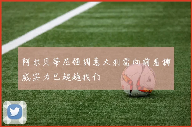 阿尔贝蒂尼强调意大利需向前看挪威实力已超越我们