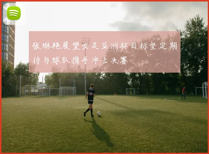张琳艳展望女足亚洲杯目标坚定期待与球队携手冲击决赛