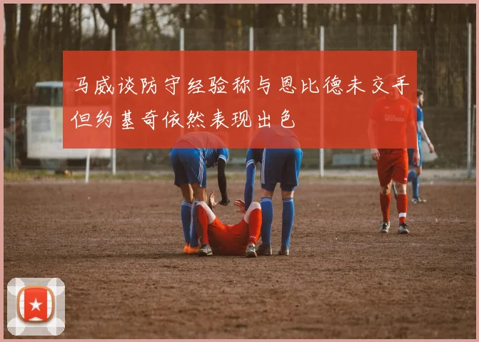 马威谈防守经验称与恩比德未交手但约基奇依然表现出色