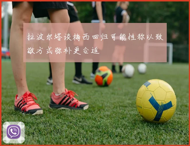拉波尔塔谈梅西回归可能性称以致敬方式弥补更合适