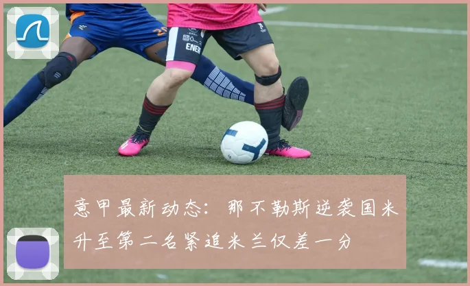 意甲最新动态：那不勒斯逆袭国米升至第二名紧追米兰仅差一分