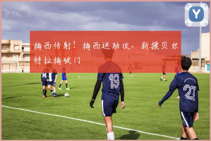 梅西传射！梅西送助攻，新援贝尔特拉梅破门
