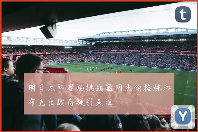 明日太阳客场挑战篮网杰伦格林和布克出战存疑引关注