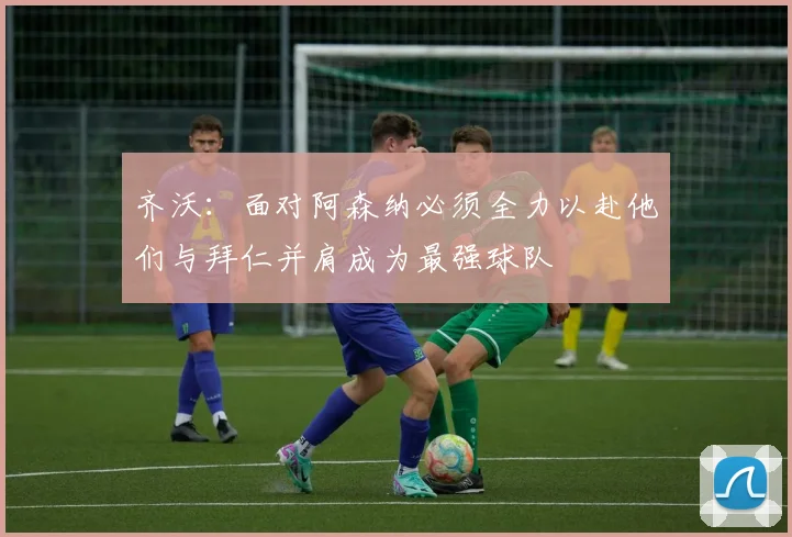 齐沃：面对阿森纳必须全力以赴他们与拜仁并肩成为最强球队