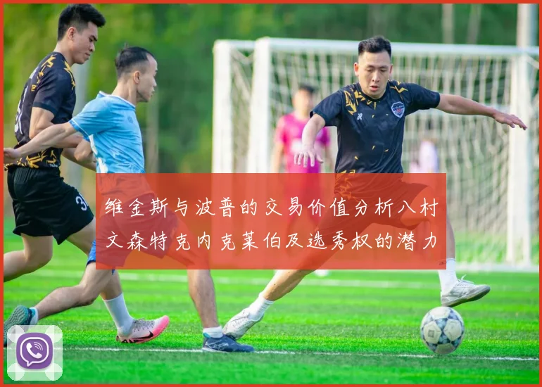 维金斯与波普的交易价值分析八村文森特克内克莱伯及选秀权的潜力探讨