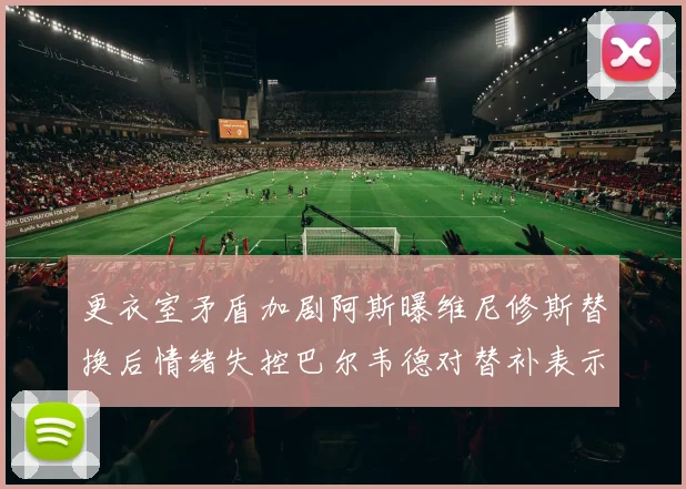 更衣室矛盾加剧阿斯曝维尼修斯替换后情绪失控巴尔韦德对替补表示不满